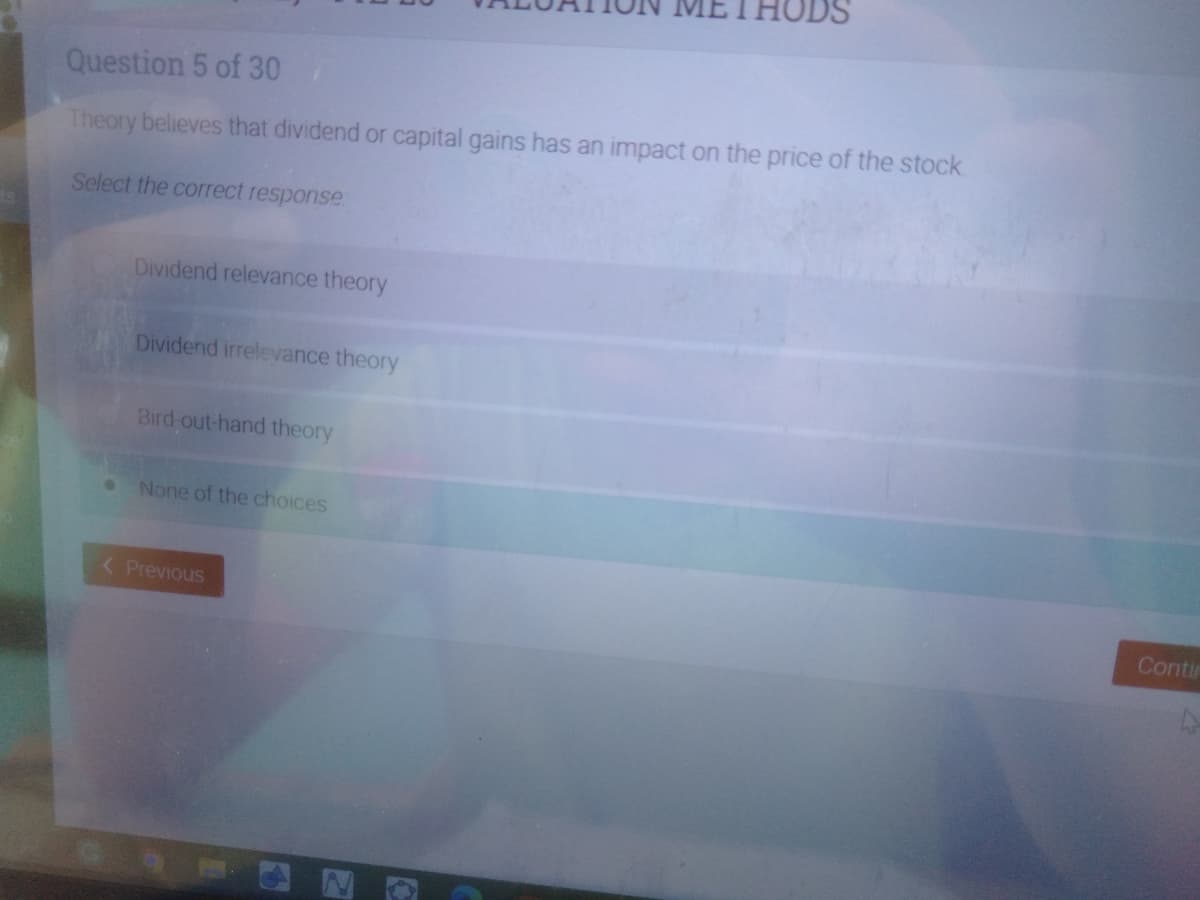 METHODS
Question 5 of 30
Theory believes that dividend or capital gains has an impact on the price of the stock.
Select the correct response
Dividend relevance theory
Dividend irrelevance theory
Bird-out-hand theory
None of the choices
( Previous
Contin
