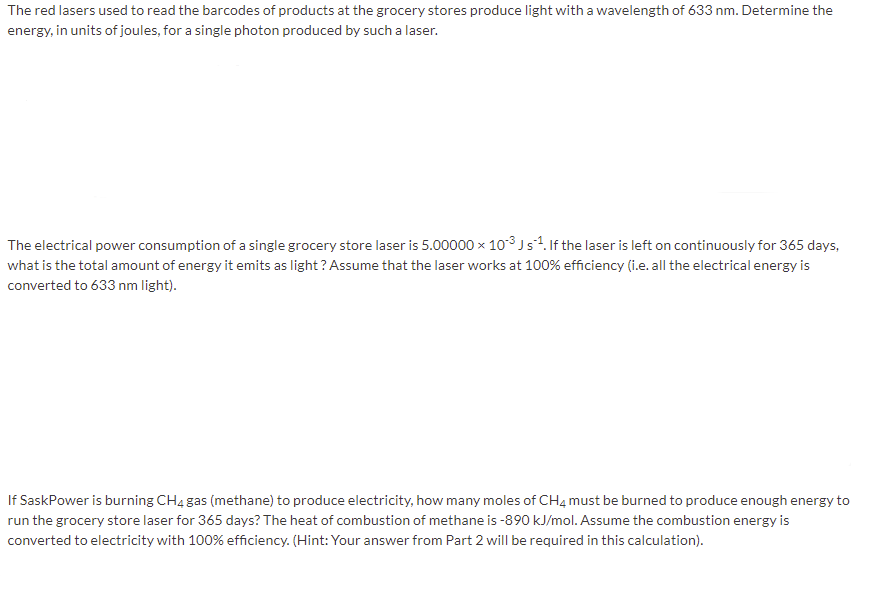 The red lasers used to read the barcodes of products at the grocery stores produce light witha wavelength of 633 nm. Determine the
energy, in units of joules, for a single photon produced by such a laser.
The electrical power consumption of a single grocery store laser is 5.00000 x 103js%. If the laser is left on continuously for 365 days,
what is the total amount of energy it emits as light? Assume that the laser works at 100% efficiency (i.e. all the electrical energy is
converted to 633 nm light).
If SaskPower is burning CH4 gas (methane) to produce electricity, how many moles of CH4 must be burned to produce enough energy to
run the grocery store laser for 365 days? The heat of combustion of methane is -890 kJ/mol. Assume the combustion energy is
converted to electricity with 100% efficiency. (Hint: Your answer from Part 2 will be required in this calculation).
