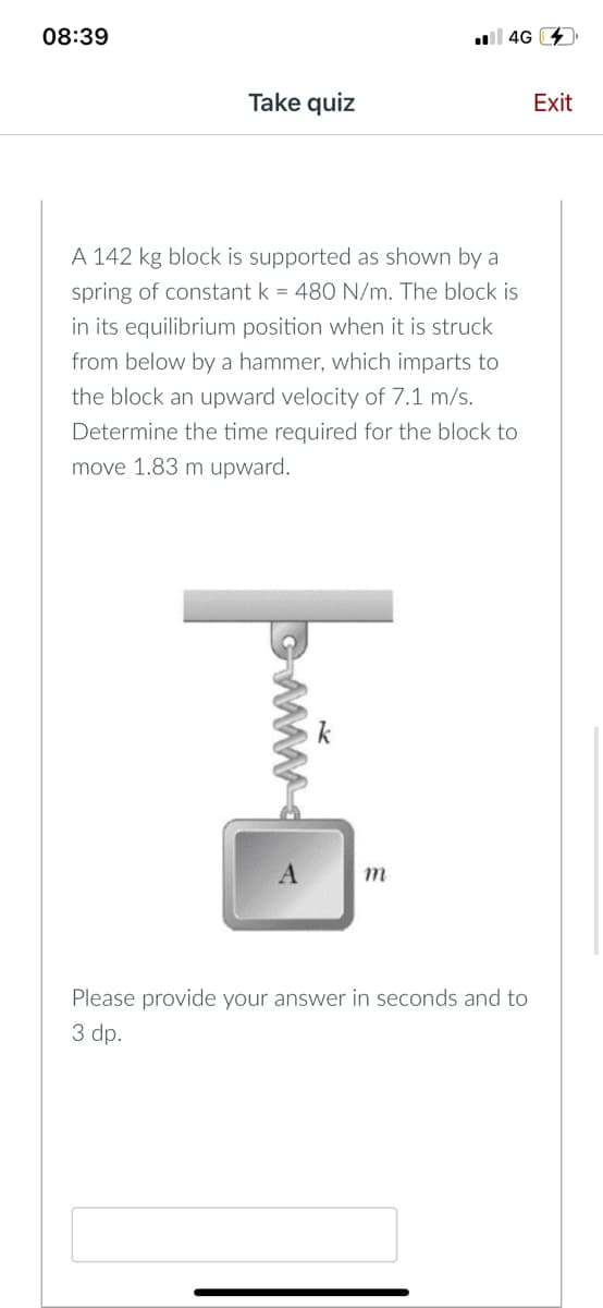 08:39
l 4G 4
Take quiz
Exit
A 142 kg block is supported as shown by a
spring of constant k = 480 N/m. The block is
in its equilibrium position when it is struck
from below by a hammer, which imparts to
the block an upward velocity of 7.1 m/s.
Determine the time required for the block to
move 1.83 m upward.
k
m
Please provide your answer in seconds and to
3 dp.
