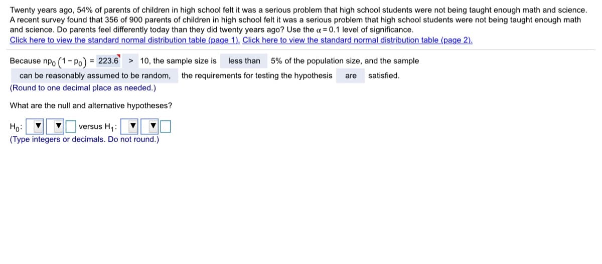 Twenty years ago, 54% of parents of children in high school felt it was a serious problem that high school students were not being taught enough math and science.
A recent survey found that 356 of 900 parents of children in high school felt it was a serious problem that high school students were not being taught enough math
and science. Do parents feel differently today than they did twenty years ago? Use the a = 0.1 level of significance.
Click here to view the standard normal distribution table (page 1). Click here to view the standard normal distribution table (page 2).
Because npo (1- Po)
= 223.6
> 10, the sample size is
less than
5% of the population size, and the sample
can be reasonably assumed to be random,
the requirements for testing the hypothesis
are
satisfied.
(Round to one decimal place as needed.)
What are the null and alternative hypotheses?
Ho:
versus H,:
(Type integers or decimals. Do not round.)
