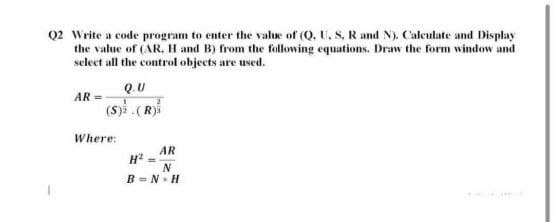 Q2 Write a code program to enter the value of (Q, U, S, R and N). Calculate and Display
the value of (AR, H and B) from the following equations. Draw the form window and
select all the control objects are used.
Q.U
AR =
(s)i (R)
Where:
AR
N
B = N. H
