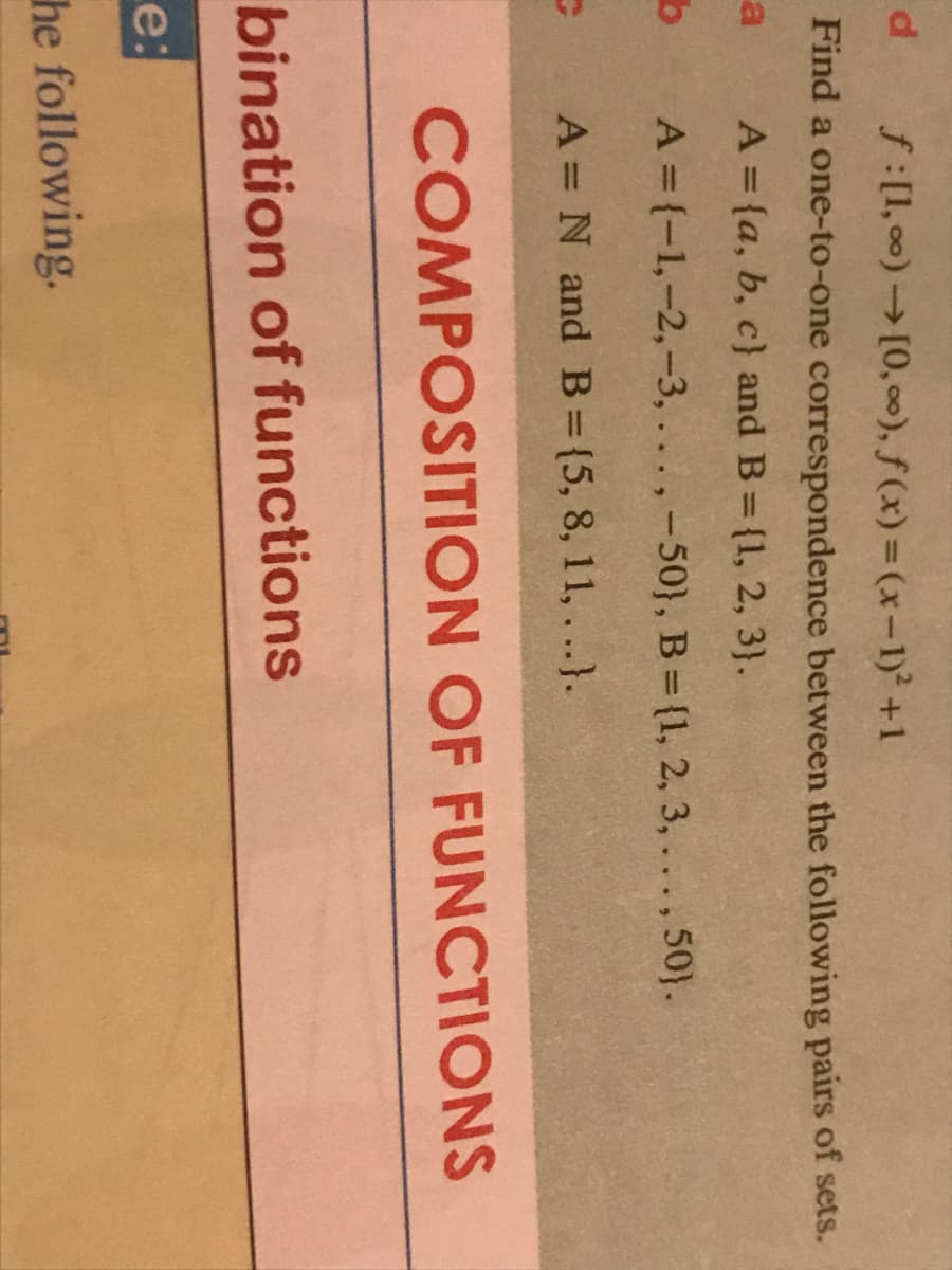 d
f:[1, 00)[0, 00), f (x)=(x-1)² +1
Find a one-to-one correspondence between the following pairs of sets.
a
A = {a, b, c} and B= {1, 2, 3).
A = {-1,-2,-3,.. . ,-50}, B = (1, 2, 3,..., 50).
A = N and B={5, 8, 11, ...}.
COMPOSITION OF FUNCTIONS
bination of functions
e:
he following.
