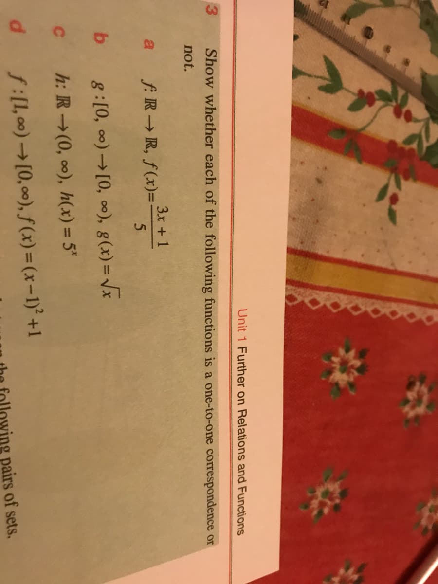 Unit 1 Further on Relations and Functions
3
Show whether each of the following functions is a one-to-one correspondence or
not.
3x + 1
a f:R R, f(x)=:
b 8:[0, 00)[0, 0), g(x)=Vx
c h:R (0, 0), h(x) = 5*
P.
f:[1, 00)[0, 00), f (x) = (x-1)° +1
pairs of sets.
