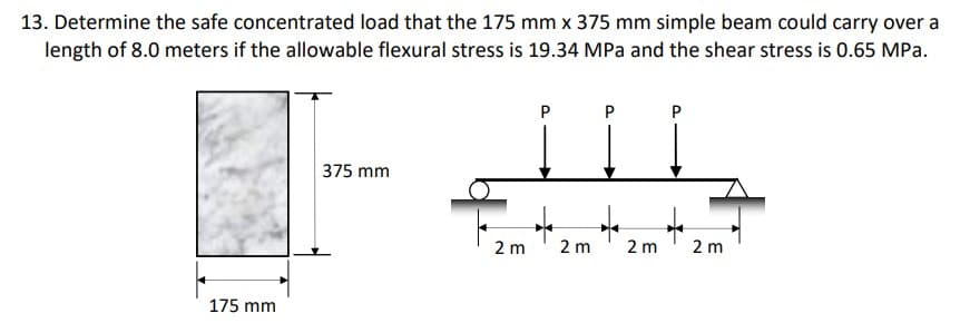 13. Determine the safe concentrated load that the 175 mm x 375 mm simple beam could carry over a
length of 8.0 meters if the allowable flexural stress is 19.34 MPa and the shear stress is 0.65 MPa.
P
P
P
375 mm
←
4
175 mm
2 m
2 m
2 m
2 m