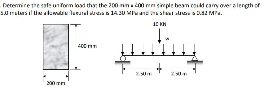 . Determine the safe uniform load that the 200 mm x 400 mm simple beam could carry over a length of
5.0 meters if the allowable flexural stress is 14.30 MPa and the shear stress is 0.82 MPa.
10 KN
W
400 mm
puding
2.50 m
2.50 m
200 mm