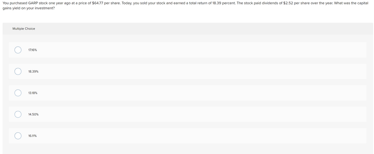 You purchased GARP stock one year ago at a price of $64.77 per share. Today, you sold your stock and earned a total return of 18.39 percent. The stock paid dividends of $2.52 per share over the year. What was the capital
gains yield on your investment?
Multiple Choice
17.16%
18.39%
13.18%
14.50%
16.11%
