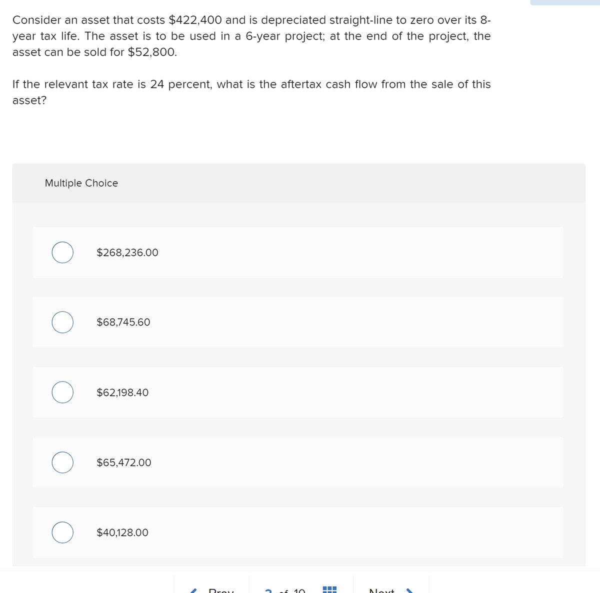 Consider an asset that costs $422,400 and is depreciated straight-line to zero over its 8-
year tax life. The asset is to be used in a 6-year project; at the end of the project, the
asset can be sold for $52,800.
If the relevant tax rate is 24 percent, what is the aftertax cash flow from the sale of this
asset?
Multiple Choice
$268,236.00
$68,745.60
$62,198.40
$65,472.00
$40,128.00
Drou
10
Novt
-
