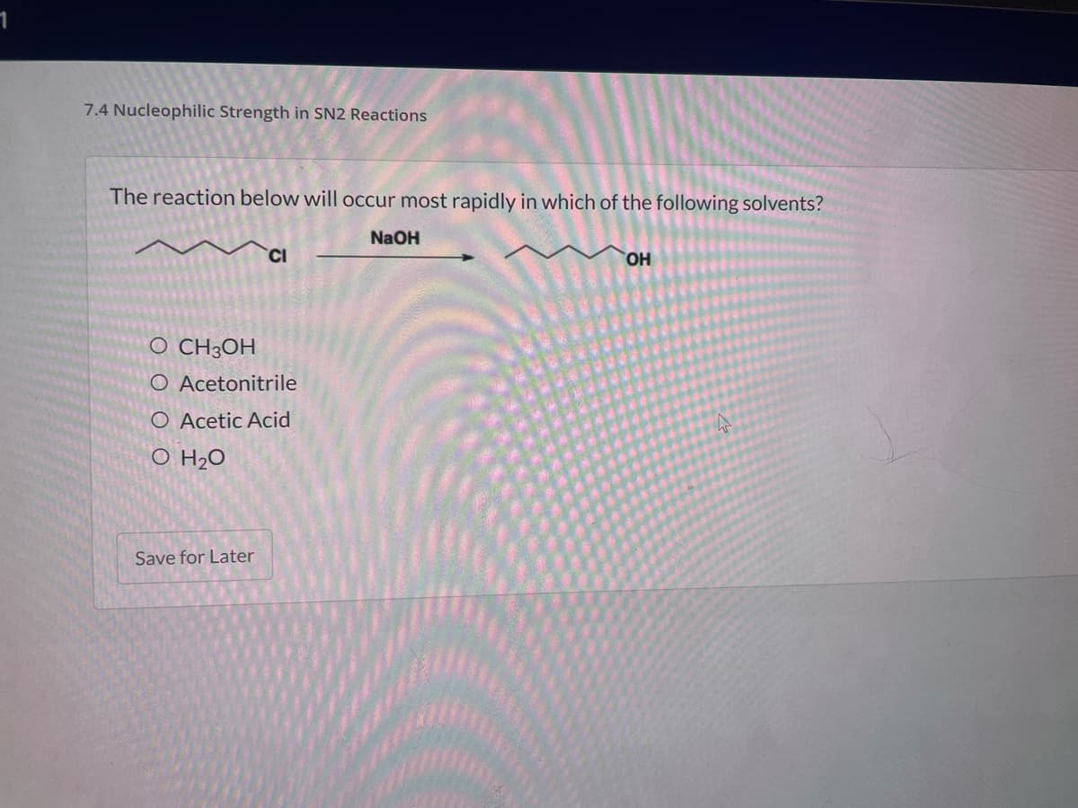 7.4 Nucleophilic Strength in SN2 Reactions
The reaction below will occur most rapidly in which of the following solvents?
NaOH
CI
HO.
O CH3OH
O Acetonitrile
O Acetic Acid
O H2O
Save for Later
