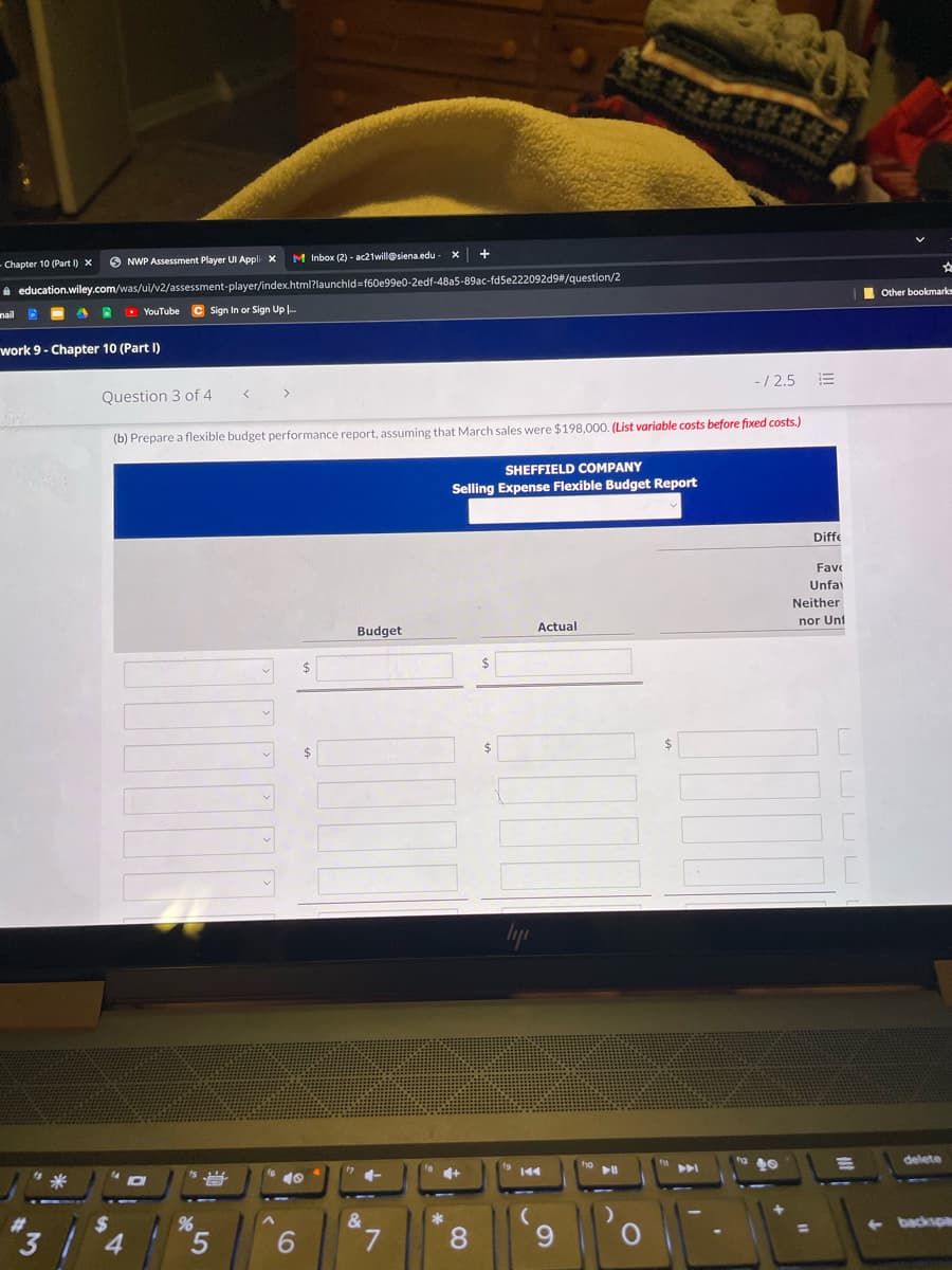 Chapter 10 (Part I) x
O NWP Assessment Player UI Appli x
M Inbox (2) - ac21will@siena.edu
i education.wiley.com/was/ui/v2/assessment-player/index.html?launchld=f60e99e0-2edf-48a5-89ac-fd5e222092d9/question/2
Other bookmarks
nail D
O YouTube
C Sign In or Sign Up .
work 9- Chapter 10 (Part I)
Question 3 of 4
-/ 2.5
(b) Prepare a flexible budget performance report, assuming that March sales were $198,000. (List variable costs before fixed costs.)
SHEFFIELD COMPANY
Selling Expense Flexible Budget Report
Diffe
Fave
Unfa
Neither
Budget
Actual
nor Unt
%24
delete
144
%23
%24
4.
backspa
6.
8.
9.
