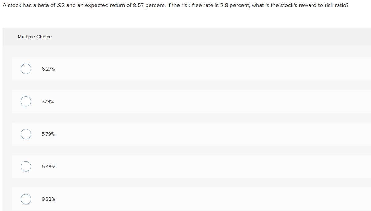 A stock has a beta of .92 and an expected return of 8.57 percent. If the risk-free rate is 2.8 percent, what is the stock's reward-to-risk ratio?
Multiple Choice
6.27%
7.79%
5.79%
5.49%
9.32%
