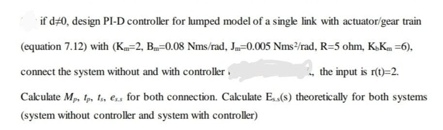 if d#0, design PI-D controller for lumped model of a single link with actuator/gear train
(equation 7.12) with (Km=2, Bm=0.08 Nms/rad, Jm=0.005 Nms/rad, R=5 ohm, K,Km =6),
connect the system without and with controlleri
the input is r(t)=2.
Calculate Mp, tp, ts, ess for both connection. Calculate Ess(s) theoretically for both systems
(system without controller and system with controller)
