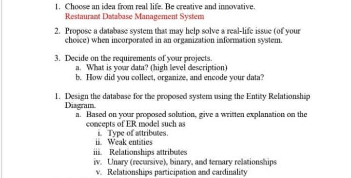 1. Choose an idea from real life. Be creative and innovative.
Restaurant Database Management System
2. Propose a database system that may help solve a real-life issue (of your
choice) when incorporated in an organization information system.
3. Decide on the requirements of your projects.
a. What is your data? (high level description)
b. How did you collect, organize, and encode your data?
1. Design the database for the proposed system using the Entity Relationship
Diagram.
a. Based on your proposed solution, give a written explanation on the
concepts of ER model such as
i. Type of attributes.
ii. Weak entities
iii. Relationships attributes
iv. Unary (recursive), binary, and ternary relationships
v. Relationships participation and cardinality
