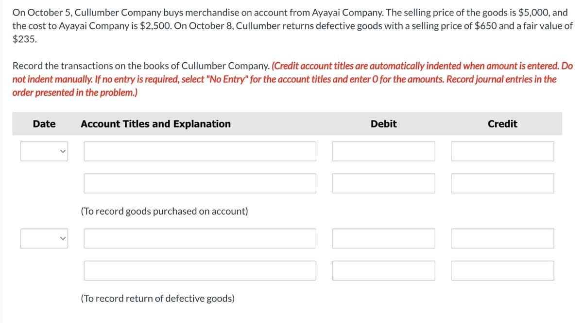 On October 5, Cullumber Company buys merchandise on account from Ayayai Company. The selling price of the goods is $5,000, and
the cost to Ayayai Company is $2,500. On October 8, Cullumber returns defective goods with a selling price of $650 and a fair value of
$235.
Record the transactions on the books of Cullumber Company. (Credit account titles are automatically indented when amount is entered. Do
not indent manually. If no entry is required, select "No Entry" for the account titles and enter O for the amounts. Record journal entries in the
order presented in the problem.)
Date
Account Titles and Explanation
(To record goods purchased on account)
(To record return of defective goods)
Debit
LL
Credit
17