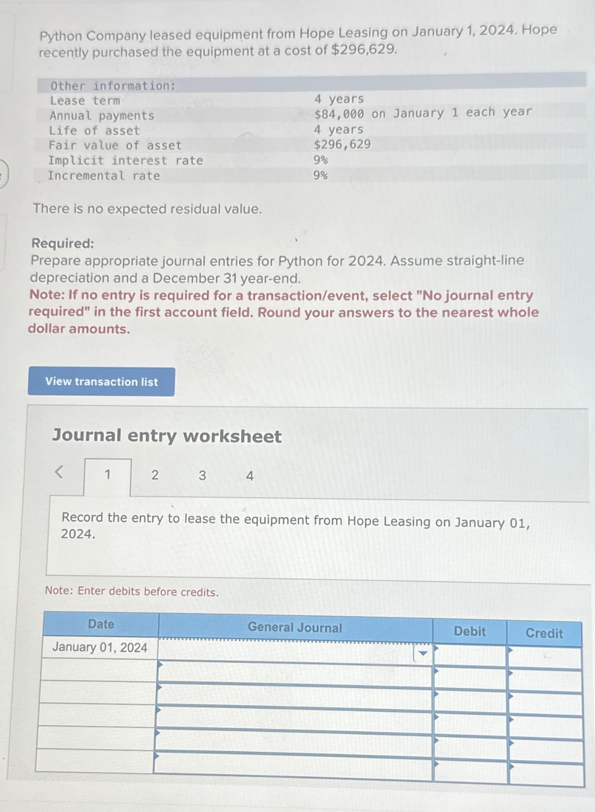 Python Company leased equipment from Hope Leasing on January 1, 2024. Hope
recently purchased the equipment at a cost of $296,629.
Other information:
Lease term
Annual payments
Life of asset
Fair value of asset
Implicit interest rate
Incremental rate
There is no expected residual value.
View transaction list
Journal entry worksheet
Required:
Prepare appropriate journal entries for Python for 2024. Assume straight-line
depreciation and a December 31 year-end.
Note: If no entry is required for a transaction/event, select "No journal entry
required" in the first account field. Round your answers to the nearest whole
dollar amounts.
1
2
3
Date
January 01, 2024
Note: Enter debits before credits.
4 years
$84,000 on January 1 each year
4
4 years
$296,629
9%
9%
Record the entry to lease the equipment from Hope Leasing on January 01,
2024.
General Journal
Debit
Credit