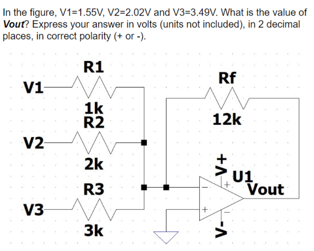 In the figure, V1=1.55V, V2=2.02V and V3-3.49V. What is the value of
Vout? Express your answer in volts (units not included), in 2 decimal
places, in correct polarity (+ or -).
R1
V1
V2
V3
1k
R2
2k
R3
3k
Rf
12k
-V+
--A
U1
Vout