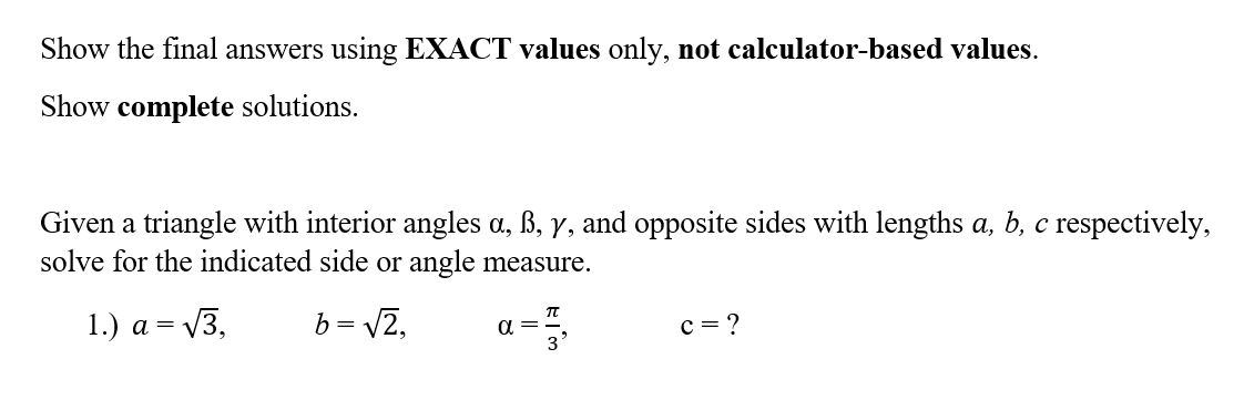 Show the final answers using EXACT values only, not calculator-based values.
Show complete solutions.
Given a triangle with interior angles a, ß, y, and opposite sides with lengths a, b, c respectively,
solve for the indicated side or angle measure.
1.) a = √3,
b = √2,
α =
C = ?