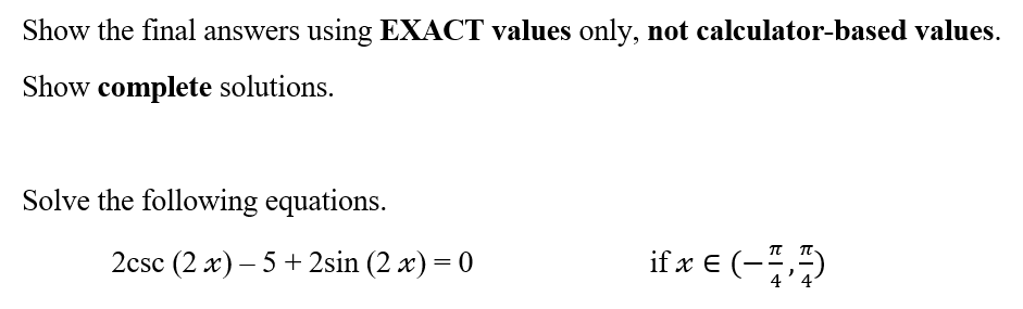 Show the final answers using EXACT values only, not calculator-based values.
Show complete solutions.
Solve the following equations.
2csc (2x) −5+2sin (2x) = 0
if x € (-7,7)