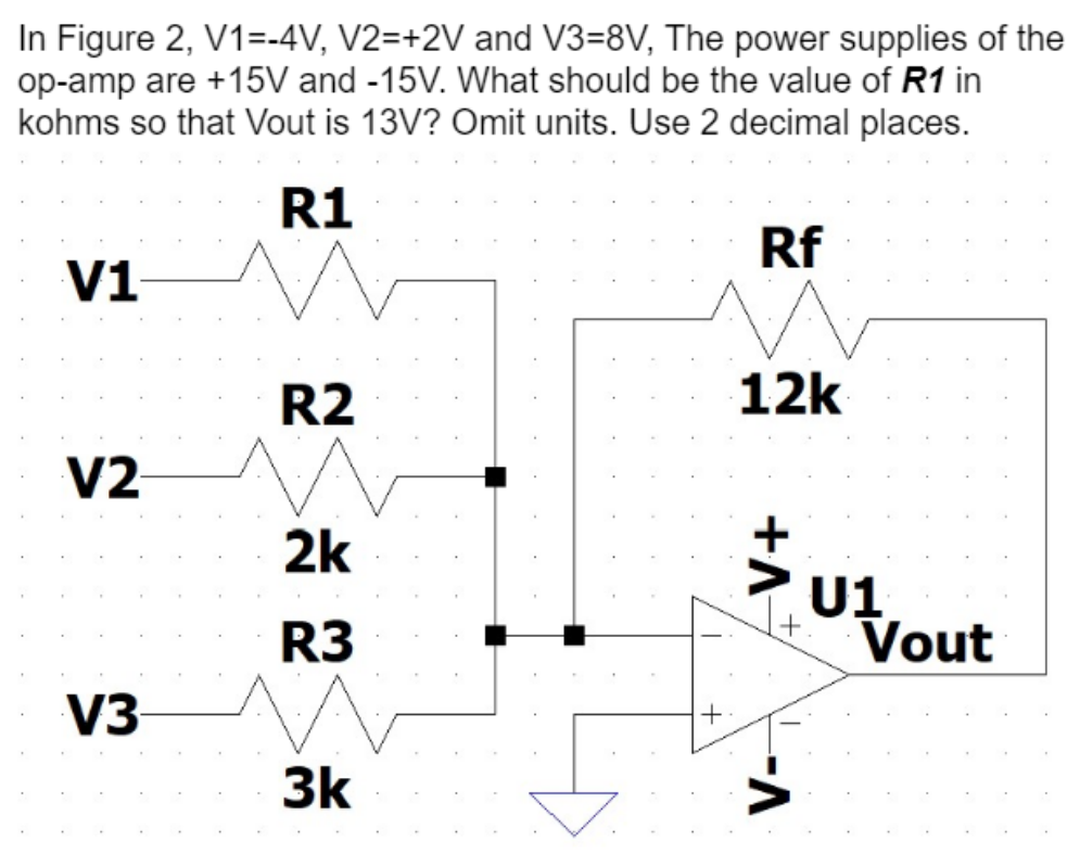 In Figure 2, V1=-4V, V2=+2V and V3=8V, The power supplies of the
op-amp are +15V and -15V. What should be the value of R1 in
kohms so that Vout is 13V? Omit units. Use 2 decimal places.
R1
V1
V2
V3
R2
2k
R3
3k
Rf
12k
+A
-A
U1
Vout