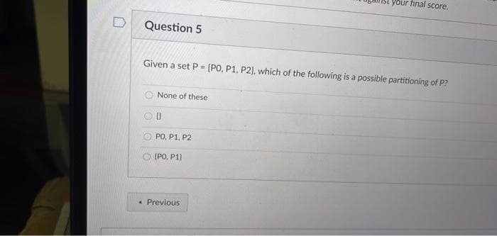 your final score,
Question 5
Given a set P= (PO, P1, P2), which of the following is a possible partitioning of P?
None of these
PO, P1, P2
(PO, P1)
• Previous
