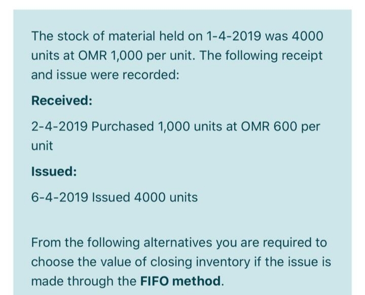 The stock of material held on 1-4-2019 was 4000
units at OMR 1,000 per unit. The following receipt
and issue were recorded:
Received:
2-4-2019 Purchased 1,000 units at OMR 600 per
unit
Issued:
6-4-2019 Isued 4000 units
From the following alternatives you are required to
choose the value of closing inventory if the issue is
made through the FIFO method.
