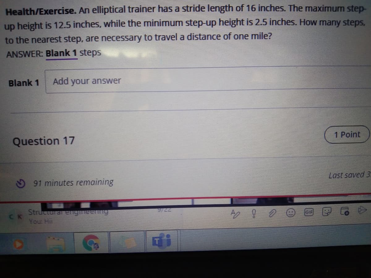Health/Exercise. An elliptical trainer has a stride length of 16 inches. The maximum step-
up height is 12.5 inches, while the minimum step-up height is 2.5 inches. How many steps,
to the nearest step, are necessary to travel a distance of one mile?
ANSWER: Blank 1 steps
Blank 1
Add your answer
1 Point
Question 17
Last saved 3.
9 91 minutes remaining
9/22
Structurar engmeenng
CK
You Hi
GIF

