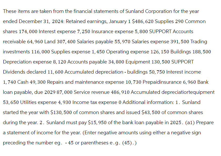 These items are taken from the financial statements of Sunland Corporation for the year
ended December 31, 2024: Retained earnings, January 1 $486, 620 Supplies 290 Common
shares 174,000 Interest expense 7,250 Insurance expense 5,800 SUPPORT Accounts
receivable 64, 960 Land 307, 400 Salaries payable 55,970 Salaries expense 391,500 Trading
investments 116, 000 Supplies expense 1,450 Operating expense 126, 150 Buildings 188, 500
Depreciation expense 8, 120 Accounts payable 34,800 Equipment 130, 500 SUPPORT
Dividends declared 11, 600 Accumulated depreciation - buildings 50, 750 Interest income
1,740 Cash 49,300 Repairs and maintenance expense 10, 730 Prepaidinsurance 6, 960 Bank
loan payable, due 2029 87,000 Service revenue 486, 910 Accumulated depreciatiortequipment
53,650 Utilities expense 4, 930 Income tax expense 0 Additional information: 1. Sunland
started the year with $130, 500 of common shares and issued $43,500 of common shares
during the year. 2. Sunland must pay $15, 950 of the bank loan payable in 2025. (a1) Prepare
a statement of income for the year. (Enter negative amounts using either a negative sign
preceding the number eg. -45 or parentheses e.g. (45).)