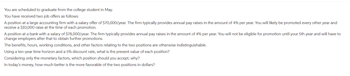 You are scheduled to graduate from the college student in May.
You have received two job offers as follows:
A position at a large accounting firm with a salary offer of $70,000/year. The firm typically provides annual pay raises in the amount of 4% per year. You will likely be promoted every other year and
receive a $10,000 raise at the time of each promotion.
A position at a bank with a salary of $78,000/year. The firm typically provides annual pay raises in the amount of 4% per year. You will not be eligible for promotion until your 5th year and will have to
change employers after that to obtain further promotions.
The benefits, hours, working conditions, and other factors relating to the two positions are otherwise indistinguishable.
Using a ten-year time horizon and a 5% discount rate, what is the present value of each position?
Considering only the monetary factors, which position should you accept, why?
In today's money, how much better is the more favorable of the two positions in dollars?
