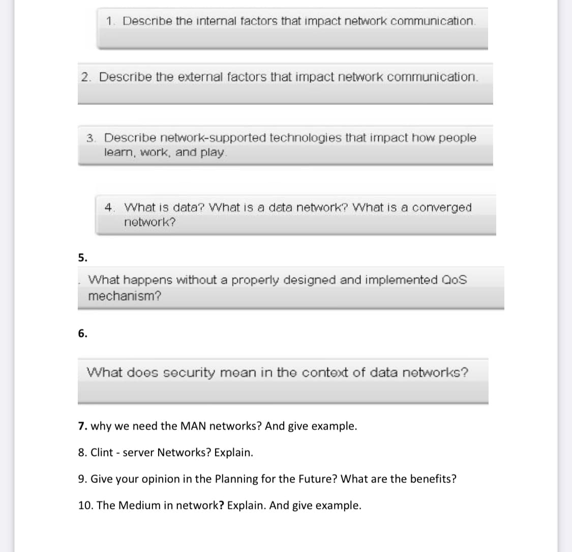 1. Describe the internal factors that impact network communication.
2. Describe the external factors that impact network communication.
3. Describe network-supported technologies that impact how people
learn, work, and play.
4. What is data? What is a data network? What is a converged
network?
5.
What happens without a properly designed and implemented QoS
mechanism?
6.
What does security moan in the context of data networks?
7. why we need the MAN networks? And give example.
8. Clint - server Networks? Explain.
9. Give your opinion in the Planning for the Future? What are the benefits?
10. The Medium in network? Explain. And give example.
