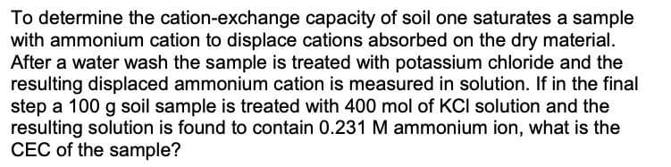 To determine the cation-exchange capacity of soil one saturates a sample
with ammonium cation to displace cations absorbed on the dry material.
After a water wash the sample is treated with potassium chloride and the
resulting displaced ammonium cation is measured in solution. If in the final
step a 100 g soil sample is treated with 400 mol of KCI solution and the
resulting solution is found to contain 0.231 M ammonium ion, what is the
CEC of the sample?
