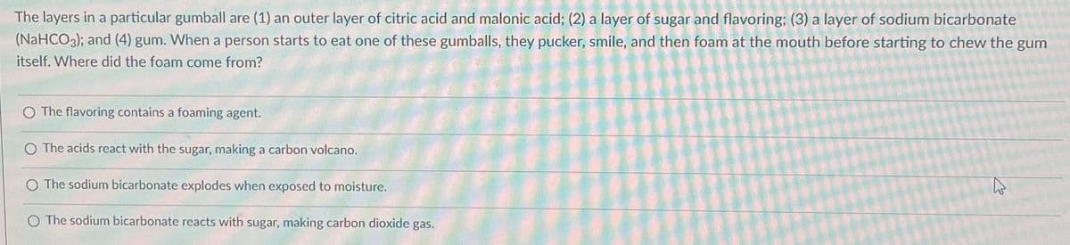 The layers in a particular gumball are (1) an outer layer of citric acid and malonic acid; (2) a layer of sugar and flavoring; (3) a layer of sodium bicarbonate
(NaHCO3); and (4) gum. When a person starts to eat one of these gumballs, they pucker, smile, and then foam at the mouth before starting to chew the gum
itself. Where did the foam come from?
The flavoring contains a foaming agent.
O The acids react with the sugar, making a carbon volcano.
The sodium bicarbonate explodes when exposed to moisture.
O The sodium bicarbonate reacts with sugar, making carbon dioxide gas.