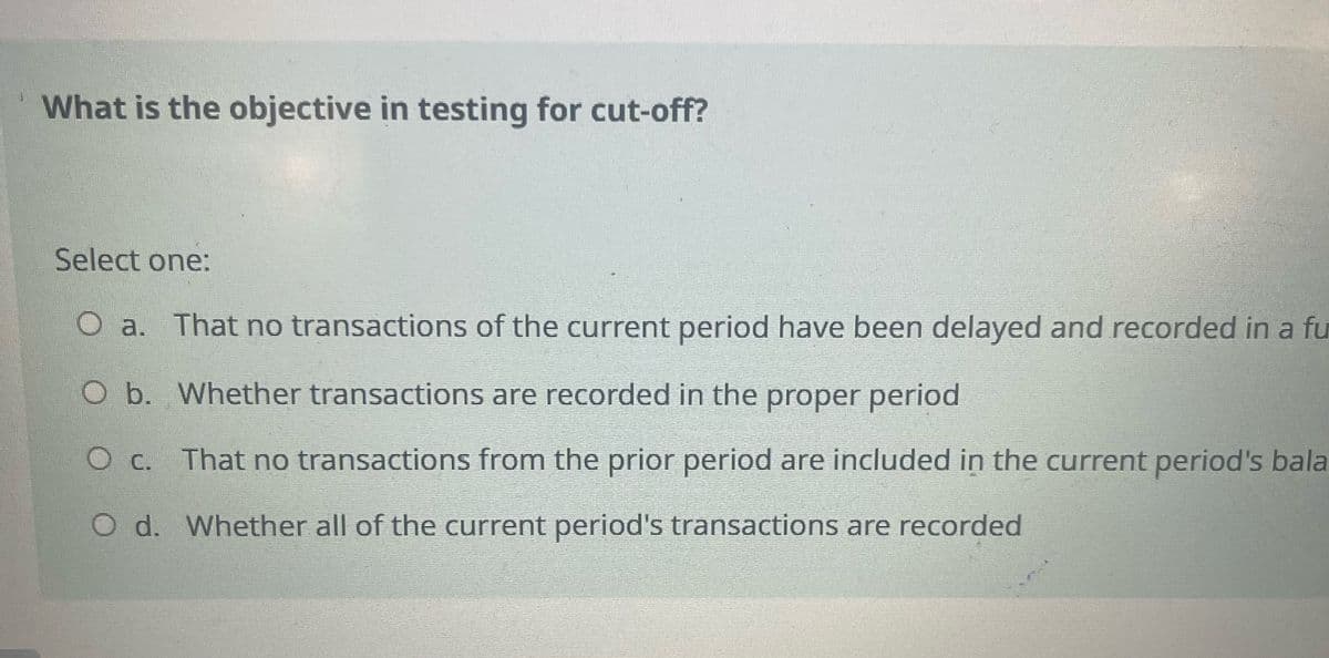 What is the objective in testing for cut-off?
Select one:
O a. That no transactions of the current period have been delayed and recorded in a fu
O b. Whether transactions are recorded in the proper period
○ c. That no transactions from the prior period are included in the current period's bala
O d. Whether all of the current period's transactions are recorded