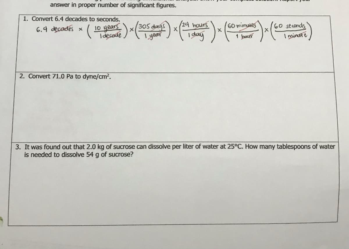 answer in proper number of significant figures.
1. Convert 6.4 decades to seconds.
10 years)x(30
(24 hours
60 minuies
60 seconds
I minatte
6.4 decades x
305 dags
I decade
I year
I dag
1 hour
2. Convert 71.0 Pa to dyne/cm?.
3. It was found out that 2.0 kg of sucrose can dissolve per liter of water at 25°C. How many tablespoons of water
is needed to dissolve 54 g of sucrose?
