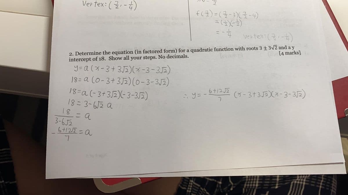 Vertex: ( 3, -4)
f(3)=(7-3)(7-4)
vertex: (3:-)
2. Determine the equation (in factored form) for a quadratic function with roots 3 ± 3/2 and a y
intercept of 18. Show all your steps. No decimals.
[4 marks]
y=a (x-3+ 3J2)(-3-3E)
18= a (0-3+3J5)(0-3-3J2)
18=a(-3+3J2)(-3-352)
18= 3-6J2 a
18= a
3-6J2
6+12/2 =a
6+/2 JZ
(3-3+3J2)(x-3-3J2)
i 9 = -
to Sap
