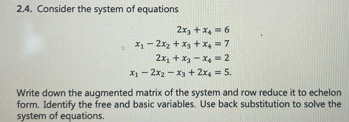 2.4. Consider the system of equations
2x3 + x₂ = 6
x12x₂ + x3 + x₂ = 7
2x₁ + x3 x4 = 2
x12x2x3 + 2x4 = 5.
Write down the augmented matrix of the system and row reduce it to echelon
form. Identify the free and basic variables. Use back substitution to solve the
system of equations.