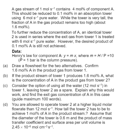 A gas stream of 1 mol s-1 contains 4 mol% of component A.
This should be reduced to 0.1 mol% in an absorption tower
using 6 mol s-1 pure water. While the tower is very tall, the
fraction of A in the gas product remains too high (about
1.6 mol%).
To further reduce the concentration of A, an identical tower
2 is used in series where the exit qas from tower 1 is treated
with 6 mol s-' pure water. However, the desired product of
0.1 mol% A is still not achieved.
Data:
Henry's law for component A: y = m x, where m = H I P =10
(P = 1 bar is the column pressure).
(a) Draw a flowsheet for the two alternatives. Confirm
1.6 mol% A in the product gas from tower 1.
(b) If the product stream of tower 1 produces 1.6 mol% A, what
is the concentration of A in the product gas from tower 2?
(c) Consider the option of using all the water (12 mol s-1) in
tower 1, leaving tower 2 as a spare. Explain why this would
work, and find the exit gas concentration of A in this case
(guide maximum 100 words).
(d) You are allowed to operate tower 2 at a higher liquid molar
flowrate than 12 mol s-1. How tall the tower 2 has to be to
achieve 1 mol% of A in the product stream.? Assume that
the diameter of the tower is 0.6 m and the product of mass
transfer coefficient and surface area per unit volume is
2.45 x 10-6 mol cm-3s-1.
