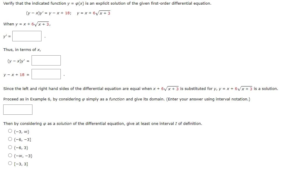 Verify that the indicated function y = p(x) is an explicit solution of the given first-order differential equation.
(y-x)y' = y - x + 18;
y=x+6√x + 3
When y = x + 6√x + 3,
y' =
Thus, in terms of x,
(y - x)y' =
y-x + 18 =
Since the left and right hand sides of the differential equation are equal when x + 6√x + 3 is substituted for y, y = x + 6√x + 3 is a solution.
Proceed as in Example 6, by considering simply as a function and give its domain. (Enter your answer using interval notation.)
Then by considering as a solution of the differential equation, give at least one interval I of definition.
O (-3,00)
O(-6, -3]
O (-6, 3)
O (-00, -3)
O [-3, 3]