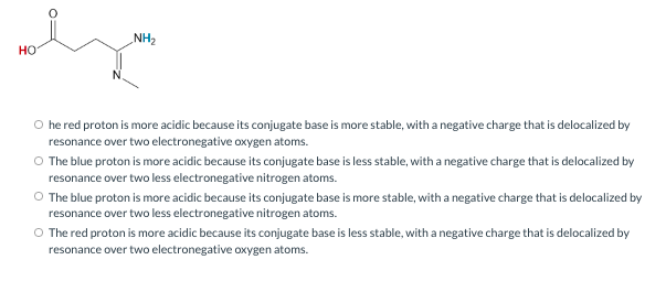 NH2
но
O he red proton is more acidic because its conjugate base is more stable, with a negative charge that is delocalized by
resonance over two electronegative oxygen atoms.
O The blue proton is more acidic because its conjugate base is less stable, with a negative charge that is delocalized by
resonance over two less electronegative nitrogen atoms.
O The blue proton is more acidic because its conjugate base is more stable, with a negative charge that is delocalized by
resonance over two less electronegative nitrogen atoms.
O The red proton is more acidic because its conjugate base is less stable, with a negative charge that is delocalized by
resonance over two electronegative oxygen atoms.
