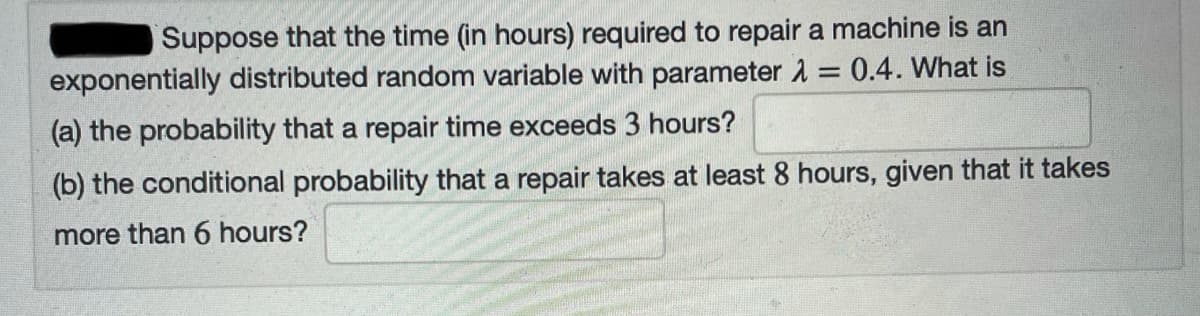 Suppose that the time (in hours) required to repair a machine is an
exponentially distributed random variable with parameter 1 = 0.4. What is
%3D
(a) the probability that a repair time exceeds 3 hours?
(b) the conditional probability that a repair takes at least 8 hours, given that it takes
more than 6 hours?
