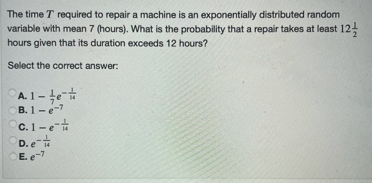 The time T required to repair a machine is an exponentially distributed random
variable with mean 7 (hours). What is the probability that a repair takes at least 12-
hours given that its duration exceeds 12 hours?
Select the correct answer:
A. 1 te-
OB. 1 - e-7
C. 1-e
D. e
O E. e-7
