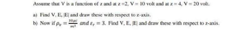 Assume that V is a function of z and at z=2, V = 10 volt and at z = 4, V = 20 volt.
a) Find V, E, E and draw these with respect to z-axis.
30ue
b) Now if p
and ɛ, 3. Find V, E, E and draw these with respect to z-axis.
m3
