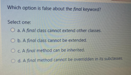 Which option is false about the final keyword?
Select one:
O a. A final class cannot extend other classes.
O b. A final class cannot be extended.
O Cc. A final method can be inherited.
O d. A final method cannot be overridden in its subclasses.
