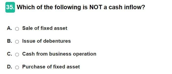 35. Which of the following is NOT a cash inflow?
A. O Sale of fixed asset
B. O Issue of debentures
C. O Cash from business operation
D. Purchase of fixed asset