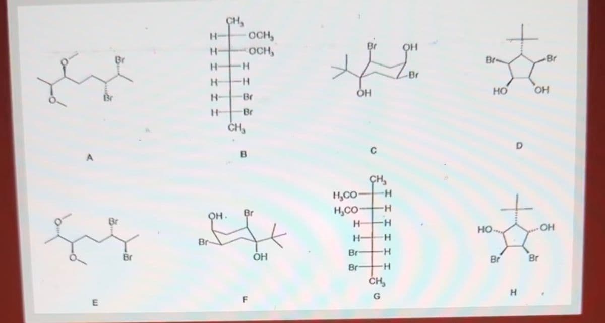 E
Br
OH
Br-
Br
***
HO
OH
CH₂
H-
OCH
H-
OCH,
H-
H
H-
H
H-
Br
ОН
H
Br
CH₂
B
CH₂
H,CO
-H
OH
Br
H,CO
-H
H-
-H
HO
OH
Br
H- -H
Br
OH
Br
H
Br
Br
Br
-H
F
G
H