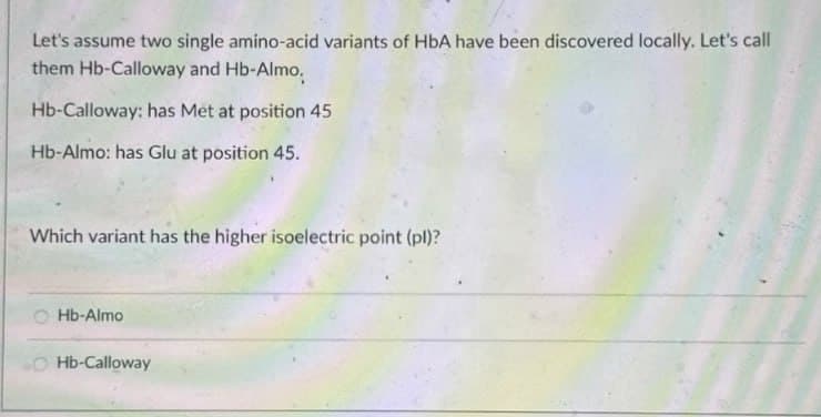 Let's assume two single amino-acid variants of HbA have been discovered locally. Let's call
them Hb-Calloway and Hb-Almo.
Hb-Calloway: has Met at position 45
Hb-Almo: has Glu at position 45.
Which variant has the higher isoelectric point (pl)?
OHb-Almo
Hb-Calloway