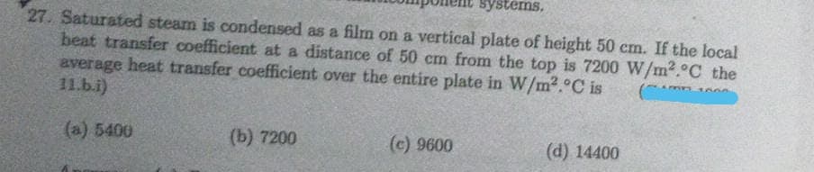 systems,
27. Saturated steam is condensed as a film on a vertical plate of height 50 cm. If the local
beat transfer coefficient at a distance of 50 cm from the top is 7200 W/m2.°C the
average heat transfer coefficient over the entire plate in W/m2.°C is
11.b.i)
(a) 5400
(b) 7200
(c) 9600
(d) 14400
