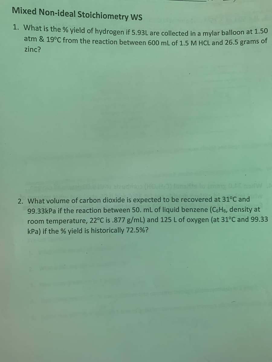 Mixed Non-ideal Stoichiometry WS
1. What is the % yield of hydrogen if 5.93L are collected in a mylar balloon at 1.50
atm & 19°C from the reaction between 600 mL of 1.5 M HCL and 26.5 grams of
zinc?
audimo (HO.H:O) fonsits to
513 0.AC
2. What volume of carbon dioxide is expected to be recovered at 31°C and
99.33kPa if the reaction between 50. mL of liquid benzene (C6H6, density at
room temperature, 22°C is .877 g/mL) and 125 L of oxygen (at 31°C and 99.33
kPa) if the % yield is historically 72.5%?