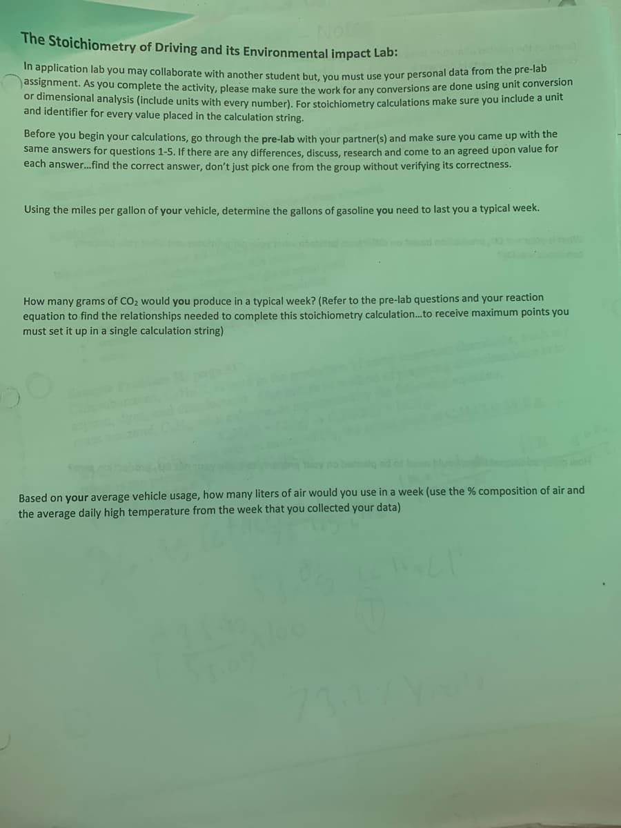 The Stoichiometry of Driving and its Environmental impact Lab:
In application lab you may collaborate with another student but, you must use your personal data from the pre-lab
assignment. As you complete the activity, please make sure the work for any conversions are done using unit conversion
or dimensional analysis (include units with every number). For stoichiometry calculations make sure you include a unit
and identifier for every value placed in the calculation string.
Before you begin your calculations, go through the pre-lab with your partner(s) and make sure you came up with the
same answers for questions 1-5. If there are any differences, discuss, research and come to an agreed upon value for
each answer...find the correct answer, don't just pick one from the group without verifying its correctness.
Using the miles per gallon of your vehicle, determine the gallons of gasoline you need to last you a typical week.
How many grams of CO₂ would you produce in a typical week? (Refer to the pre-lab questions and your reaction
equation to find the relationships needed to complete this stoichiometry calculation...to receive maximum points you
must set it up in a single calculation string)
no baimely ad of ban
Based on your average vehicle usage, how many liters of air would you use in a week (use the % composition of air and
the average daily high temperature from the week that you collected your data)