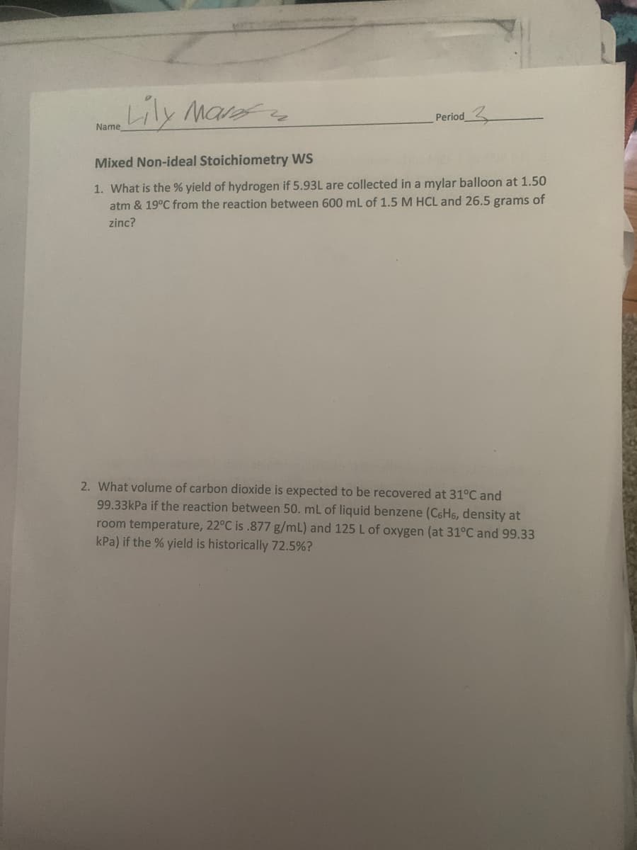 Name Lily Maref
Period
Mixed Non-ideal Stoichiometry WS
1. What is the % yield of hydrogen if 5.93L are collected in a mylar balloon at 1.50
atm & 19°C from the reaction between 600 mL of 1.5 M HCL and 26.5 grams of
zinc?
2. What volume of carbon dioxide is expected to be recovered at 31°C and
99.33kPa if the reaction between 50. mL of liquid benzene (C6H6, density at
room temperature, 22°C is .877 g/mL) and 125 L of oxygen (at 31°C and 99.33
kPa) if the % yield is historically 72.5%?