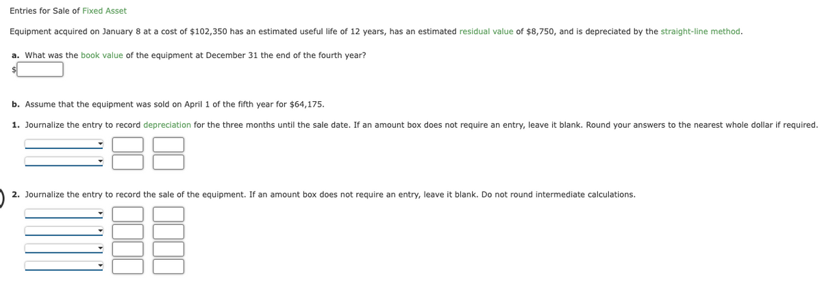 Entries for Sale of Fixed Asset
Equipment acquired on January 8 at a cost of $102,350 has an estimated useful life of 12 years, has an estimated residual value of $8,750, and is depreciated by the straight-line method.
a. What was the book value of the equipment at December 31 the end of the fourth year?
b. Assume that the equipment was sold on April 1 of the fifth year for $64,175.
1. Journalize the entry to record depreciation for the three months until the sale date. If an amount box does not require an entry, leave it blank. Round your answers to the nearest whole dollar if required.
2. Journalize the entry to record the sale of the equipment. If an amount box does not require an entry, leave it blank. Do not round intermediate calculations.
