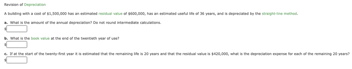 Revision of Depreciation
A building with a cost of $1,500,000 has an estimated residual value of $600,000, has an estimated useful life of 36 years, and is depreciated by the straight-line method.
a. What is the amount of the annual depreciation? Do not round intermediate calculations.
b. What is the book value at the end of the twentieth year of use?
c. If at the start of the twenty-first year it is estimated that the remaining life is 20 years and that the residual value is $420,000, what is the depreciation expense for each of the remaining 20 years?
